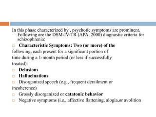 Phase II: active phase
In this phase characterized by , psychotic symptoms are prominent.
Following are the DSM-IV-TR (APA, 2000) diagnostic criteria for
schizophrenia:
 Characteristic Symptoms: Two (or more) of the
following, each present for a significant portion of
time during a 1-month period (or less if successfully
treated):
 Delusions
 Hallucinations
 Disorganized speech (e.g., frequent derailment or
incoherence)
 Grossly disorganized or catatonic behavior
 Negative symptoms (i.e., affective flattening, alogia,or avolition
 