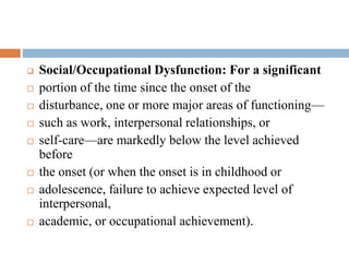 Phase II: active phase
 Social/Occupational Dysfunction: For a significant
 portion of the time since the onset of the
 disturbance, one or more major areas of functioning—
 such as work, interpersonal relationships, or
 self-care—are markedly below the level achieved
before
 the onset (or when the onset is in childhood or
 adolescence, failure to achieve expected level of
interpersonal,
 academic, or occupational achievement).
 