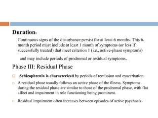 Phase II: active phase
Duration:
Continuous signs of the disturbance persist for at least 6 months. This 6-
month period must include at least 1 month of symptoms (or less if
successfully treated) that meet criterion 1 (i.e., active-phase symptoms)
and may include periods of prodromal or residual symptoms.
Phase III: Residual Phase
 Schizophrenia is characterized by periods of remission and exacerbation.
 A residual phase usually follows an active phase of the illness. Symptoms
during the residual phase are similar to those of the prodromal phase, with flat
affect and impairment in role functioning being prominent.
 Residual impairment often increases between episodes of active psychosis.
 