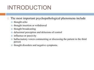 INTRODUCTION
 The most important psychopathological phenomena include
 thought echo
 thought insertion or withdrawal
 thought broadcasting
 delusional perception and delusions of control
 influence or passivity
 hallucinatory voices commenting or discussing the patient in the third
person
 thought disorders and negative symptoms.
 