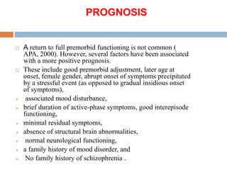 PROGNOSIS
 A return to full premorbid functioning is not common (
APA, 2000). However, several factors have been associated
with a more positive prognosis.
 These include good premorbid adjustment, later age at
onset, female gender, abrupt onset of symptoms precipitated
by a stressful event (as opposed to gradual insidious onset
of symptoms),
 associated mood disturbance,
 brief duration of active-phase symptoms, good interepisode
functioning,
 minimal residual symptoms,
 absence of structural brain abnormalities,
 normal neurological functioning,
 a family history of mood disorder, and
 No family history of schizophrenia .
 