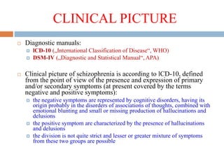 CLINICAL PICTURE
 Diagnostic manuals:
 lCD-10 („International Classification of Disease“, WHO)
 DSM-IV („Diagnostic and Statistical Manual“, APA)
 Clinical picture of schizophrenia is according to lCD-10, defined
from the point of view of the presence and expression of primary
and/or secondary symptoms (at present covered by the terms
negative and positive symptoms):
 the negative symptoms are represented by cognitive disorders, having its
origin probably in the disorders of associations of thoughts, combined with
emotional blunting and small or missing production of hallucinations and
delusions
 the positive symptom are characterized by the presence of hallucinations
and delusions
 the division is not quite strict and lesser or greater mixture of symptoms
from these two groups are possible
 