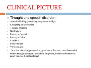 CLINICAL PICTURE
 Thought and speech disorder:-
 Autistic thinking (removing away from reality)
 Loosening of association
 Thought blocking
 Neologism
 Poverty of speech
 Poverty of idea
 Echolalia
 Perseveration
 Verbigeration
 Delusion disorder( persecution, grandeur,refference,control,somatic)
 Others thought disorder ( irrivalent in speech, impaired abstraction,
concreteness, & ambivalence)
 