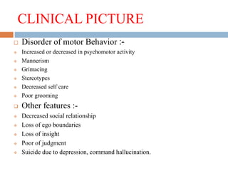 CLINICAL PICTURE
 Disorder of motor Behavior :-
 Increased or decreased in psychomotor activity
 Mannerism
 Grimacing
 Stereotypes
 Decreased self care
 Poor grooming
 Other features :-
 Decreased social relationship
 Loss of ego boundaries
 Loss of insight
 Poor of judgment
 Suicide due to depression, command hallucination.
 
