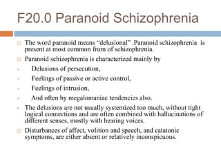 F20.0 Paranoid Schizophrenia
 The word paranoid means “delusional” .Paranoid schizophrenia is
present at most common from of schizophrenia.
 Paranoid schizophrenia is characterized mainly by
 Delusions of persecution,
 Feelings of passive or active control,
 Feelings of intrusion,
 And often by megalomaniac tendencies also.
 The delusions are not usually systemized too much, without tight
logical connections and are often combined with hallucinations of
different senses, mostly with hearing voices.
 Disturbances of affect, volition and speech, and catatonic
symptoms, are either absent or relatively inconspicuous.
 
