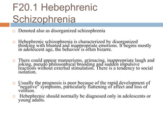 F20.1 Hebephrenic
Schizophrenia
 Denoted also as disorganized schizophrenia
 Hebephrenic schizophrenia is characterized by disorganized
thinking with blunted and inappropriate emotions. It begins mostly
in adolescent age, the behavior is often bizarre.
 There could appear mannerisms, grimacing, inappropriate laugh and
joking, pseudo philosophical brooding and sudden impulsive
reactions without external stimulation. There is a tendency to social
isolation.
 Usually the prognosis is poor because of the rapid development of
"negative" symptoms, particularly flattening of affect and loss of
volition.
 Hebephrenic should normally be diagnosed only in adolescents or
young adults.
 