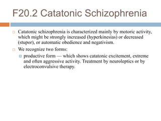 F20.2 Catatonic Schizophrenia
 Catatonic schizophrenia is characterized mainly by motoric activity,
which might be strongly increased (hyperkinesias) or decreased
(stupor), or automatic obedience and negativism.
 We recognize two forms:
 productive form — which shows catatonic excitement, extreme
and often aggressive activity. Treatment by neuroleptics or by
electroconvulsive therapy.
 