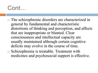 Cont…
 The schizophrenic disorders are characterized in
general by fundamental and characteristic
distortions of thinking and perception, and affects
that are inappropriate or blunted. Clear
consciousness and intellectual capacity are
usually maintained although certain cognitive
deficits may evolve in the course of time.
 Schizophrenia is treatable. Treatment with
medicines and psychosocial support is effective.
 