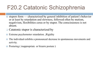 F20.2 Catatonic Schizophrenia
 stupors form — characterized by general inhibition of patient’s behavior
or at least by retardation and slowness, followed often by mutism,
negativism, flexibilities cerea or by stupor. The consciousness is not
absent.
 Catatonic stupor is characterized by
 Extreme psychomotor retardation. ,Rigidity
 The individual exhibits a pronounced decrease in spontaneous movements and
activity.
 Posturing ( inappropriate or bizarre posture )
 