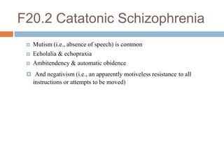 F20.2 Catatonic Schizophrenia
 Mutism (i.e., absence of speech) is common
 Echolalia & echopraxia
 Ambitendency & automatic obidence
 And negativism (i.e., an apparently motiveless resistance to all
instructions or attempts to be moved)
 