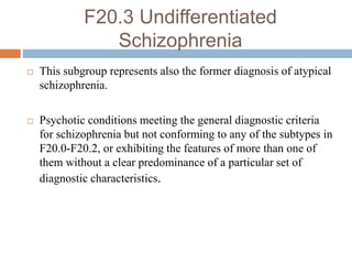 F20.3 Undifferentiated
Schizophrenia
 This subgroup represents also the former diagnosis of atypical
schizophrenia.
 Psychotic conditions meeting the general diagnostic criteria
for schizophrenia but not conforming to any of the subtypes in
F20.0-F20.2, or exhibiting the features of more than one of
them without a clear predominance of a particular set of
diagnostic characteristics.
 