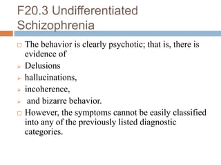 F20.3 Undifferentiated
Schizophrenia
 The behavior is clearly psychotic; that is, there is
evidence of
 Delusions
 hallucinations,
 incoherence,
 and bizarre behavior.
 However, the symptoms cannot be easily classified
into any of the previously listed diagnostic
categories.
 