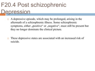 F20.4 Post schizophrenic
Depression
 A depressive episode, which may be prolonged, arising in the
aftermath of a schizophrenic illness. Some schizophrenic
symptoms, either „positive“ or „negative“, must still be present but
they no longer dominate the clinical picture.
 These depressive states are associated with an increased risk of
suicide.
 