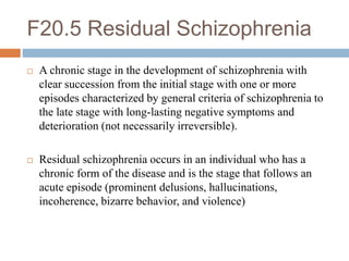 F20.5 Residual Schizophrenia
 A chronic stage in the development of schizophrenia with
clear succession from the initial stage with one or more
episodes characterized by general criteria of schizophrenia to
the late stage with long-lasting negative symptoms and
deterioration (not necessarily irreversible).
 Residual schizophrenia occurs in an individual who has a
chronic form of the disease and is the stage that follows an
acute episode (prominent delusions, hallucinations,
incoherence, bizarre behavior, and violence)
 