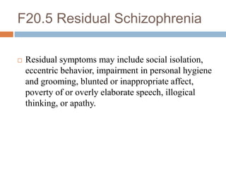 F20.5 Residual Schizophrenia
 Residual symptoms may include social isolation,
eccentric behavior, impairment in personal hygiene
and grooming, blunted or inappropriate affect,
poverty of or overly elaborate speech, illogical
thinking, or apathy.
 