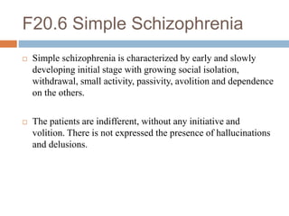 F20.6 Simple Schizophrenia
 Simple schizophrenia is characterized by early and slowly
developing initial stage with growing social isolation,
withdrawal, small activity, passivity, avolition and dependence
on the others.
 The patients are indifferent, without any initiative and
volition. There is not expressed the presence of hallucinations
and delusions.
 