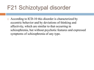F21 Schizotypal disorder
 According to lCD-10 this disorder is characterized by
eccentric behavior and by deviations of thinking and
affectivity, which are similar to that occurring in
schizophrenia, but without psychotic features and expressed
symptoms of schizophrenia of any type.
 