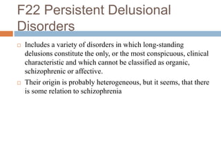 F22 Persistent Delusional
Disorders
 Includes a variety of disorders in which long-standing
delusions constitute the only, or the most conspicuous, clinical
characteristic and which cannot be classified as organic,
schizophrenic or affective.
 Their origin is probably heterogeneous, but it seems, that there
is some relation to schizophrenia
 