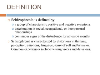 DEFINITION
 Schizophrenia is defined by
 a group of characteristic positive and negative symptoms
 deterioration in social, occupational, or interpersonal
relationships
 continuous signs of the disturbance for at least 6 months
 Schizophrenia is characterized by distortions in thinking,
perception, emotions, language, sense of self and behavior.
Common experiences include hearing voices and delusions.
 