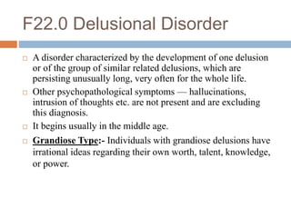 F22.0 Delusional Disorder
 A disorder characterized by the development of one delusion
or of the group of similar related delusions, which are
persisting unusually long, very often for the whole life.
 Other psychopathological symptoms — hallucinations,
intrusion of thoughts etc. are not present and are excluding
this diagnosis.
 It begins usually in the middle age.
 Grandiose Type:- Individuals with grandiose delusions have
irrational ideas regarding their own worth, talent, knowledge,
or power.
 