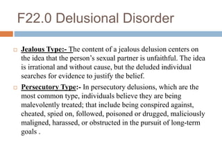F22.0 Delusional Disorder
 Jealous Type:- The content of a jealous delusion centers on
the idea that the person’s sexual partner is unfaithful. The idea
is irrational and without cause, but the deluded individual
searches for evidence to justify the belief.
 Persecutory Type:- In persecutory delusions, which are the
most common type, individuals believe they are being
malevolently treated; that include being conspired against,
cheated, spied on, followed, poisoned or drugged, maliciously
maligned, harassed, or obstructed in the pursuit of long-term
goals .
 