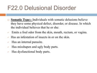 F22.0 Delusional Disorder
 Somatic Type:- Individuals with somatic delusions believe
they have some physical defect, disorder, or disease. In which
the individual believes that he or she:
 Emits a foul odor from the skin, mouth, rectum, or vagina.
 Has an infestation of insects in or on the skin.
 Has an internal parasite.
 Has misshapen and ugly body parts.
 Has dysfunctional body parts.
 