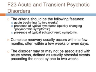 F23 Acute and Transient Psychotic
Disorders
 The criteria should be the following features:
 acute beginning (to two weeks)
 presence of typical symptoms (quickly changing
“polymorphic symptoms”)
 presence of typical schizophrenic symptoms.
 Complete recovery usually occurs within a few
months, often within a few weeks or even days.
 The disorder may or may not be associated with
acute stress, defined as usually stressful events
preceding the onset by one to two weeks.
 