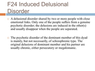 F24 Induced Delusional
Disorder
 A delusional disorder shared by two or more people with close
emotional links. Only one of the people suffers from a genuine
psychotic disorder; the delusions are induced in the other(s)
and usually disappear when the people are separated.
 The psychotic disorder of the dominant member of this dyad
is mainly, but not necessarily, of schizophrenic type. The
original delusions of dominant member and his partner are
usually chronic, either persecutory or megalomanic.
 