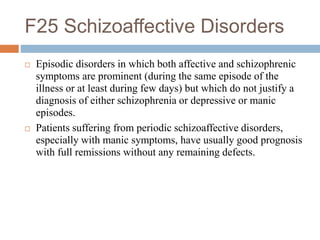 F25 Schizoaffective Disorders
 Episodic disorders in which both affective and schizophrenic
symptoms are prominent (during the same episode of the
illness or at least during few days) but which do not justify a
diagnosis of either schizophrenia or depressive or manic
episodes.
 Patients suffering from periodic schizoaffective disorders,
especially with manic symptoms, have usually good prognosis
with full remissions without any remaining defects.
 