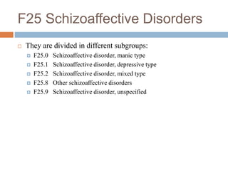 F25 Schizoaffective Disorders
 They are divided in different subgroups:
 F25.0 Schizoaffective disorder, manic type
 F25.1 Schizoaffective disorder, depressive type
 F25.2 Schizoaffective disorder, mixed type
 F25.8 Other schizoaffective disorders
 F25.9 Schizoaffective disorder, unspecified
 