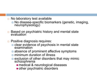 CRITERIA OF DIAGNOSIS
 No laboratory test available
 No disease-specific biomarkers (genetic, imaging,
neurophysiology)
 Based on psychiatric history and mental state
evaluation
 Positive diagnosis requires:
 clear evidence of psychosis in mental state
examination
 absence of prominent affective symptoms
 minimum duration of illness
 exclusion of other disorders that may mimic
schizophrenia
 medical & neurological diseases
 other psychiatric disorders
 