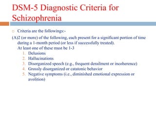 DSM-5 Diagnostic Criteria for
Schizophrenia
 Criteria are the followings:-
(A)2 (or more) of the following, each present for a significant portion of time
during a 1-month period (or less if successfully treated).
At least one of these must be 1-3
1. Delusions
2. Hallucinations
3. Disorganized speech (e.g., frequent derailment or incoherence)
4. Grossly disorganized or catatonic behavior
5. Negative symptoms (i.e., diminished emotional expression or
avolition)
 