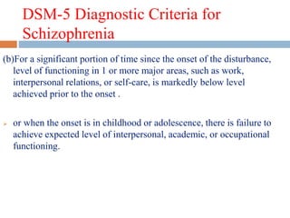 DSM-5 Diagnostic Criteria for
Schizophrenia
(b)For a significant portion of time since the onset of the disturbance,
level of functioning in 1 or more major areas, such as work,
interpersonal relations, or self-care, is markedly below level
achieved prior to the onset .
 or when the onset is in childhood or adolescence, there is failure to
achieve expected level of interpersonal, academic, or occupational
functioning.
 