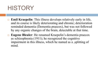 HISTORY
 Emil Kraepelin: This illness develops relatively early in life,
and its course is likely deteriorating and chronic; deterioration
reminded dementia (Dementia praecox), but was not followed
by any organic changes of the brain, detectable at that time.
 Eugene Bleuler: He renamed Kraepelin’s dementia praecox
as schizophrenia (1911); he recognized the cognitive
impairment in this illness, which he named as a ,splitting of
mind.
 