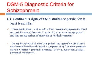 DSM-5 Diagnostic Criteria for
Schizophrenia
C): Continuous signs of the disturbance persist for at
least 6 months.
 This 6-month period must include at least 1 month of symptoms (or less if
successfully treated) that meet Criterion A (i.e. active-phase symptoms)
and may include periods of prodromal or residual symptoms.
 During these prodromal or residual periods, the signs of the disturbance
may be manifested by only negative symptoms or by 2 or more symptoms
listed in Criterion A present in attenuated form (e.g. odd beliefs, unusual
perceptual experiences).
 