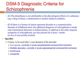DSM-5 Diagnostic Criteria for
Schizophrenia
 (E) The disturbance is not attributable to the physiological effects of a substance
(eg, a drug of abuse, a medication) or another medical condition.
 (F) If there is a history of autism spectrum disorder or a communication
disorder of childhood onset, the additional diagnosis of schizophrenia is made
only if prominent delusions or hallucinations, in addition to the other required
symptoms of schizophrenia, are also present for at least 1 month
(or less if successfully treated)
 Specifies
 Course- to be used after 1 year duration of the disorder
 First episode, currently in acute episode/partial remission/full remission
 Multiple episodes, currently in acute episode/partial remission/full remission
 Continuous
 Unspecific
 
