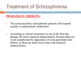 Treatment of Schizophrenia
PHARAMACO THERAPY:-
 The acute psychotic schizophrenic patients will respond
usually to antipsychotic medication.
 According to current consensus we use in the first line
therapy the newer atypical antipsychotics, because their use
is not complicated by appearance of extra pyramidal side-
effects, or these are much lower than with classical
antipsychotics.
 
