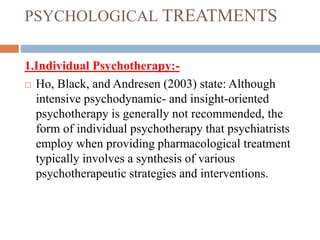 PSYCHOLOGICAL TREATMENTS
1.Individual Psychotherapy:-
 Ho, Black, and Andresen (2003) state: Although
intensive psychodynamic- and insight-oriented
psychotherapy is generally not recommended, the
form of individual psychotherapy that psychiatrists
employ when providing pharmacological treatment
typically involves a synthesis of various
psychotherapeutic strategies and interventions.
 