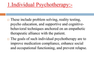 1.Individual Psychotherapy:-
 These include problem solving, reality testing,
psycho education, and supportive and cognitive-
behavioral techniques anchored on an empathetic
therapeutic alliance with the patient.
 The goals of such individual psychotherapy are to
improve medication compliance, enhance social
and occupational functioning, and prevent relapse.
 