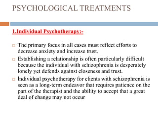 PSYCHOLOGICAL TREATMENTS
1.Individual Psychotherapy:-
 The primary focus in all cases must reflect efforts to
decrease anxiety and increase trust.
 Establishing a relationship is often particularly difficult
because the individual with schizophrenia is desperately
lonely yet defends against closeness and trust.
 Individual psychotherapy for clients with schizophrenia is
seen as a long-term endeavor that requires patience on the
part of the therapist and the ability to accept that a great
deal of change may not occur
 