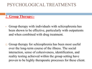 PSYCHOLOGICAL TREATMENTS
2. Group Therapy:-
 Group therapy with individuals with schizophrenia has
been shown to be effective, particularly with outpatients
and when combined with drug treatment.
 Group therapy for schizophrenia has been most useful
over the long-term course of the illness. The social
interaction, sense of cohesiveness, identification, and
reality testing achieved within the group setting have
proven to be highly therapeutic processes for these client.
 