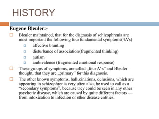 HISTORY
Eugene Bleuler:-
 Bleuler maintained, that for the diagnosis of schizophrenia are
most important the following four fundamental symptoms(4A’s)
 affective blunting
 disturbance of association (fragmented thinking)
 autism
 ambivalence (fragmented emotional response)
 These groups of symptoms, are called „four A’ s” and Bleuler
thought, that they are „primary” for this diagnosis.
 The other known symptoms, hallucinations, delusions, which are
appearing in schizophrenia very often also, he used to call as a
“secondary symptoms”, because they could be seen in any other
psychotic disease, which are caused by quite different factors —
from intoxication to infection or other disease entities.
 