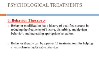PSYCHOLOGICAL TREATMENTS
3. Behavior Therapy:-
 Behavior modification has a history of qualified success in
reducing the frequency of bizarre, disturbing, and deviant
behaviors and increasing appropriate behaviors.
 Behavior therapy can be a powerful treatment tool for helping
clients change undesirable behaviors.
 
