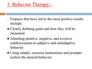 3. Behavior Therapy:-
 Features that have led to the most positive results
include:
● Clearly defining goals and how they will be
measured.
● Attaching positive, negative, and aversive
reinforcements to adaptive and maladaptive
behavior.
● Using simple, concrete instructions and prompts
toelicit the desired behavior.
 