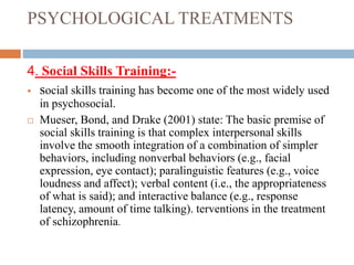 PSYCHOLOGICAL TREATMENTS
4. Social Skills Training:-
 social skills training has become one of the most widely used
in psychosocial.
 Mueser, Bond, and Drake (2001) state: The basic premise of
social skills training is that complex interpersonal skills
involve the smooth integration of a combination of simpler
behaviors, including nonverbal behaviors (e.g., facial
expression, eye contact); paralinguistic features (e.g., voice
loudness and affect); verbal content (i.e., the appropriateness
of what is said); and interactive balance (e.g., response
latency, amount of time talking). terventions in the treatment
of schizophrenia.
 