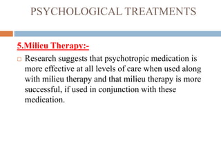 PSYCHOLOGICAL TREATMENTS
5.Milieu Therapy:-
 Research suggests that psychotropic medication is
more effective at all levels of care when used along
with milieu therapy and that milieu therapy is more
successful, if used in conjunction with these
medication.
 