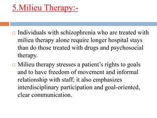 5.Milieu Therapy:-
 Individuals with schizophrenia who are treated with
milieu therapy alone require longer hospital stays
than do those treated with drugs and psychosocial
therapy.
 Milieu therapy stresses a patient’s rights to goals
and to have freedom of movement and informal
relationship with staff; it also emphasizes
interdisciplinary participation and goal-oriented,
clear communication.
 