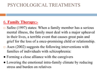 PSYCHOLOGICAL TREATMENTS
6. Family Therapy:-
 Safire (1997) states: When a family member has a serious
mental illness, the family must deal with a major upheaval
in their lives, a terrible event that causes great pain and
grief for the loss of a once-promising child or relationship.
 Asen (2002) suggests the following interventions with
families of individuals with schizophrenia:
● Forming a close alliance with the caregivers
● Lowering the emotional intra-family climate by reducing
stress and burden on relatives
 