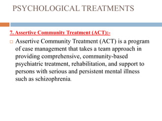 PSYCHOLOGICAL TREATMENTS
7. Assertive Community Treatment (ACT):-
 Assertive Community Treatment (ACT) is a program
of case management that takes a team approach in
providing comprehensive, community-based
psychiatric treatment, rehabilitation, and support to
persons with serious and persistent mental illness
such as schizophrenia.
 