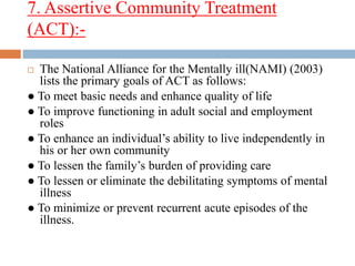 7. Assertive Community Treatment
(ACT):-
 The National Alliance for the Mentally ill(NAMI) (2003)
lists the primary goals of ACT as follows:
● To meet basic needs and enhance quality of life
● To improve functioning in adult social and employment
roles
● To enhance an individual’s ability to live independently in
his or her own community
● To lessen the family’s burden of providing care
● To lessen or eliminate the debilitating symptoms of mental
illness
● To minimize or prevent recurrent acute episodes of the
illness.
 